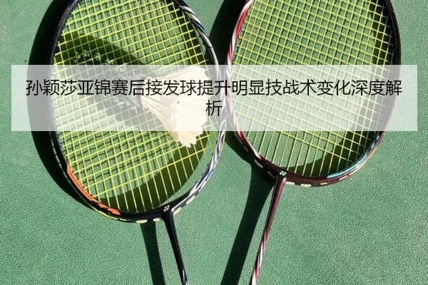 孙颖莎亚锦赛后接发球提升明显技战术变化深度解析